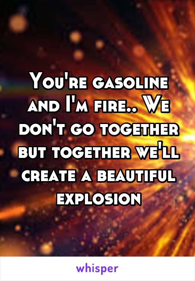 You're gasoline and I'm fire.. We don't go together but together we'll create a beautiful explosion