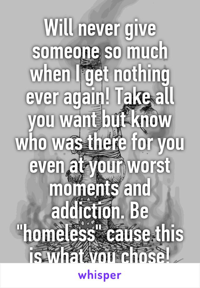 Will never give someone so much when I get nothing ever again! Take all you want but know who was there for you even at your worst moments and addiction. Be "homeless" cause this is what you chose!