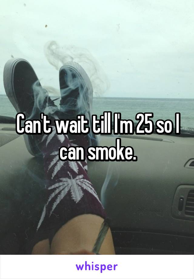 Can't wait till I'm 25 so I can smoke.