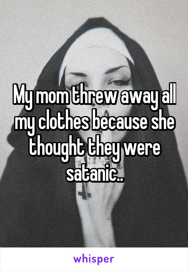 My mom threw away all my clothes because she thought they were satanic..
