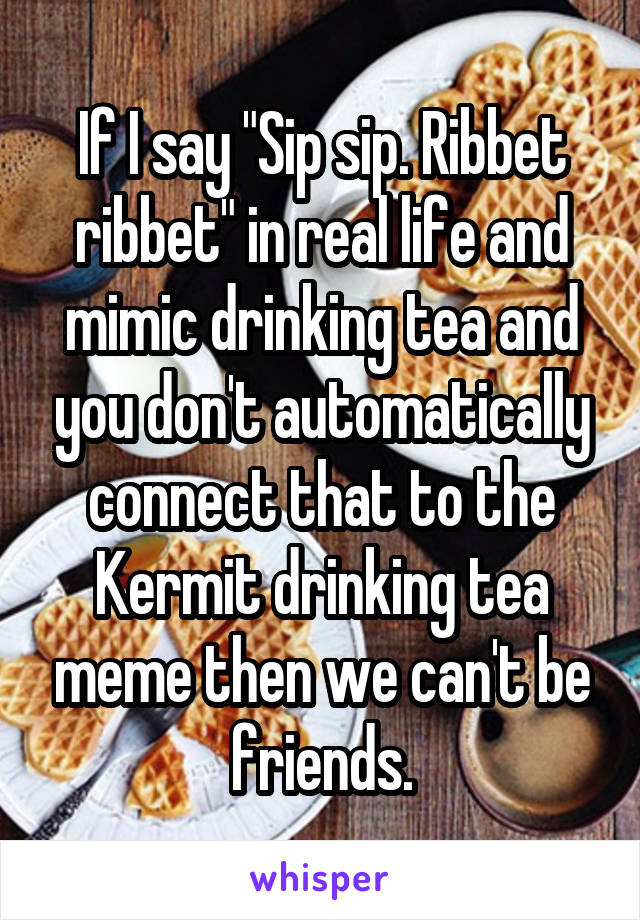 If I say "Sip sip. Ribbet ribbet" in real life and mimic drinking tea and you don't automatically connect that to the Kermit drinking tea meme then we can't be friends.