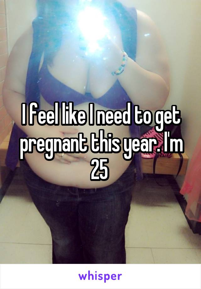 I feel like I need to get pregnant this year. I'm 25 