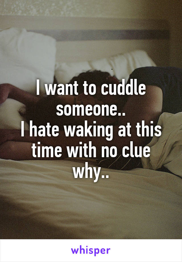 I want to cuddle someone..
I hate waking at this time with no clue why..