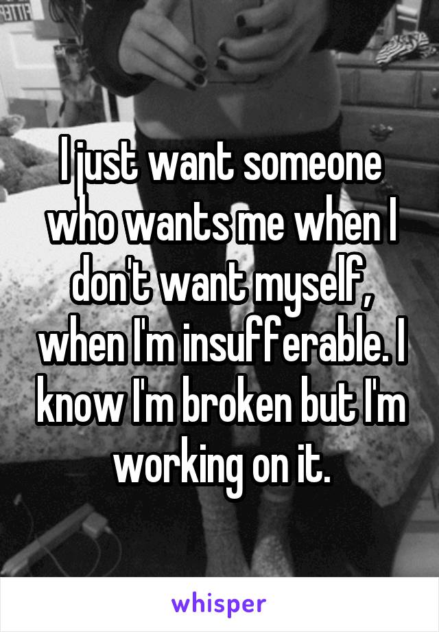 I just want someone who wants me when I don't want myself, when I'm insufferable. I know I'm broken but I'm working on it.
