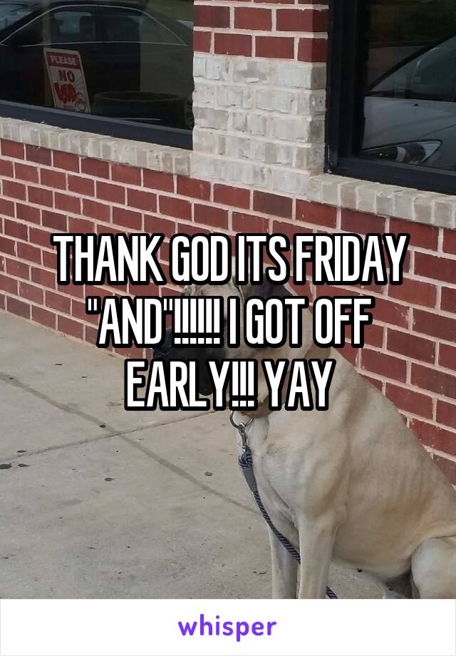 THANK GOD ITS FRIDAY "AND"!!!!!! I GOT OFF EARLY!!! YAY