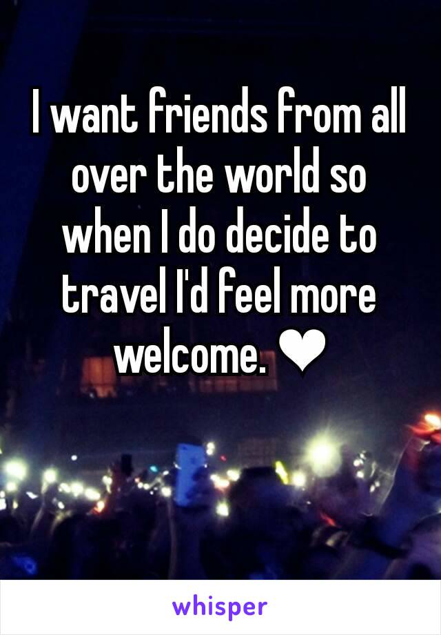 I want friends from all over the world so when I do decide to travel I'd feel more welcome. ❤