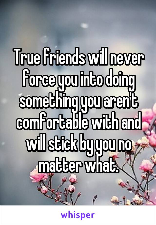 True friends will never force you into doing something you aren't comfortable with and will stick by you no matter what.