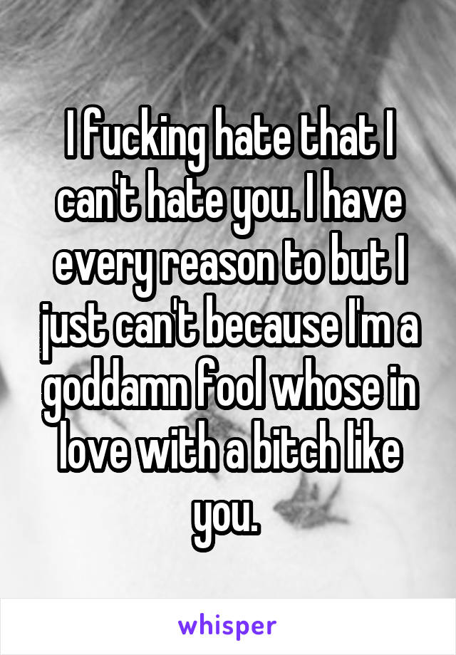 I fucking hate that I can't hate you. I have every reason to but I just can't because I'm a goddamn fool whose in love with a bitch like you. 
