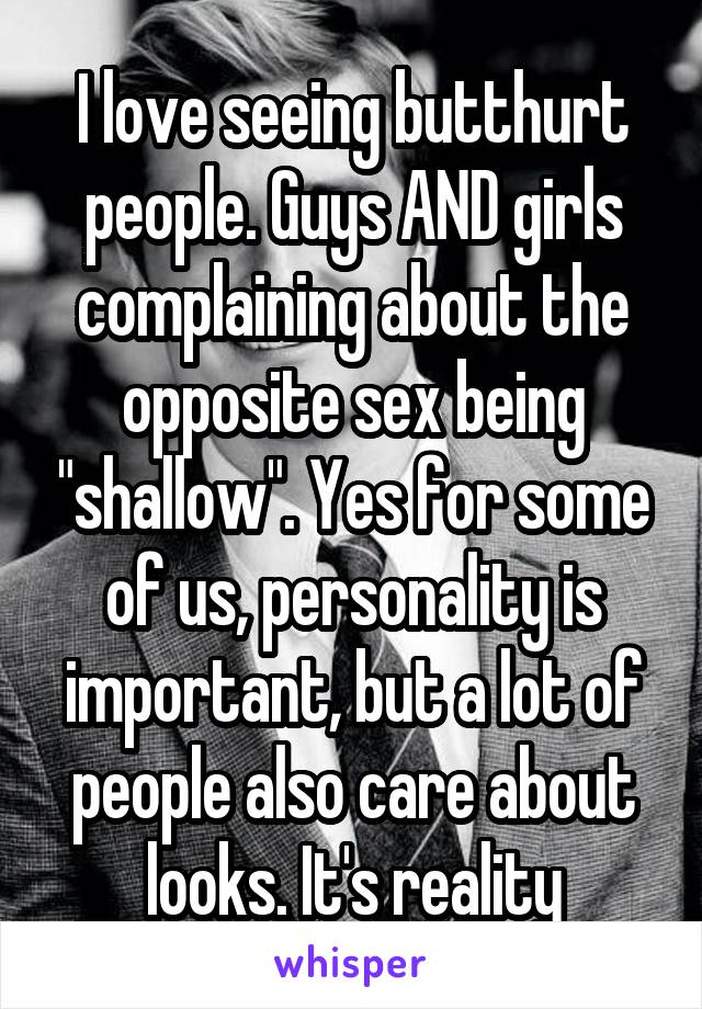 I love seeing butthurt people. Guys AND girls complaining about the opposite sex being "shallow". Yes for some of us, personality is important, but a lot of people also care about looks. It's reality