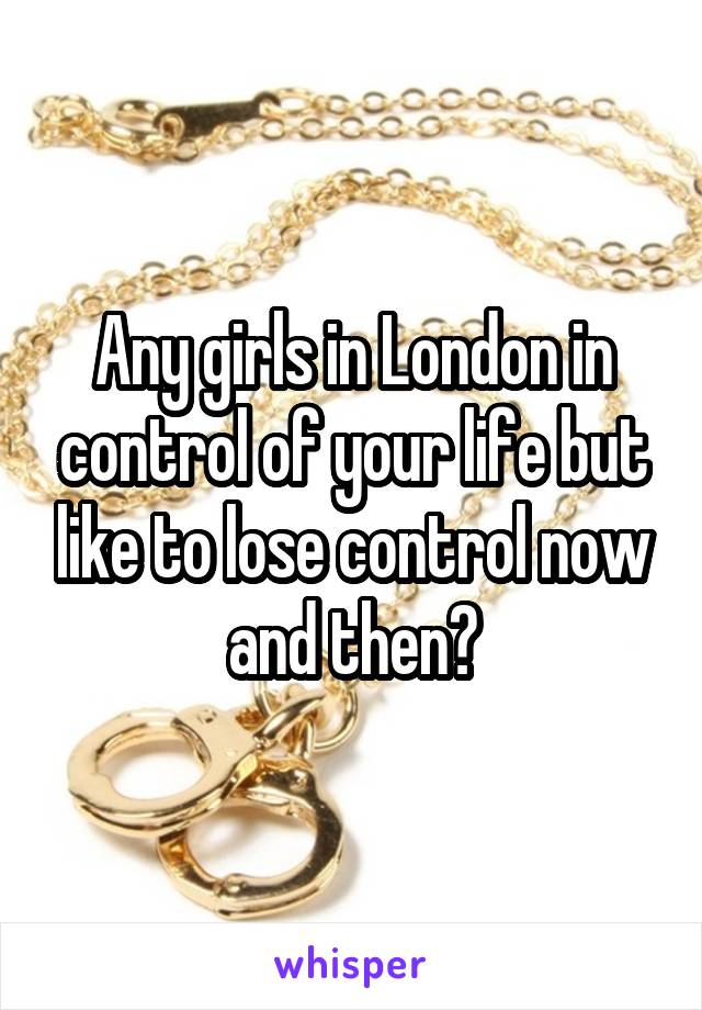 Any girls in London in control of your life but like to lose control now and then?