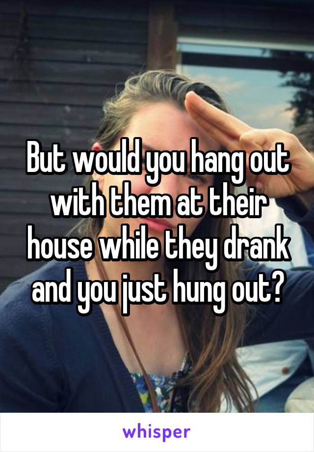But would you hang out with them at their house while they drank and you just hung out?