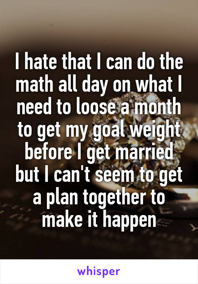 I hate that I can do the math all day on what I need to loose a month to get my goal weight before I get married but I can't seem to get a plan together to make it happen