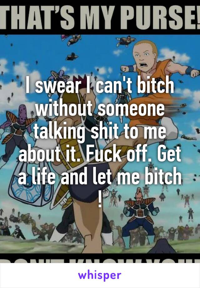 I swear I can't bitch without someone talking shit to me about it. Fuck off. Get a life and let me bitch !