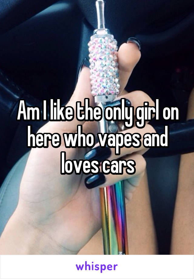 Am I like the only girl on here who vapes and loves cars
