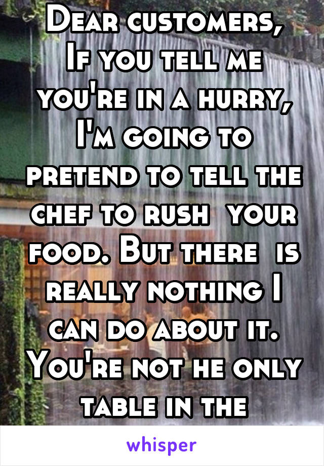 Dear customers,
If you tell me you're in a hurry, I'm going to pretend to tell the chef to rush  your food. But there  is really nothing I can do about it. You're not he only table in the restaurant