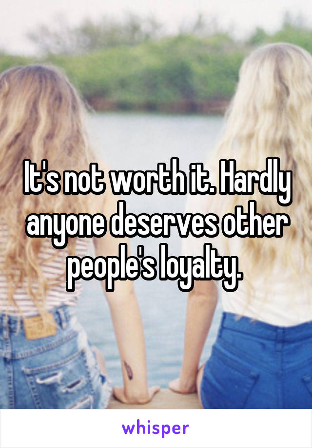 It's not worth it. Hardly anyone deserves other people's loyalty. 