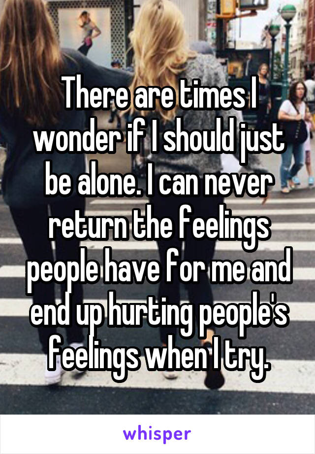 There are times I wonder if I should just be alone. I can never return the feelings people have for me and end up hurting people's feelings when I try.