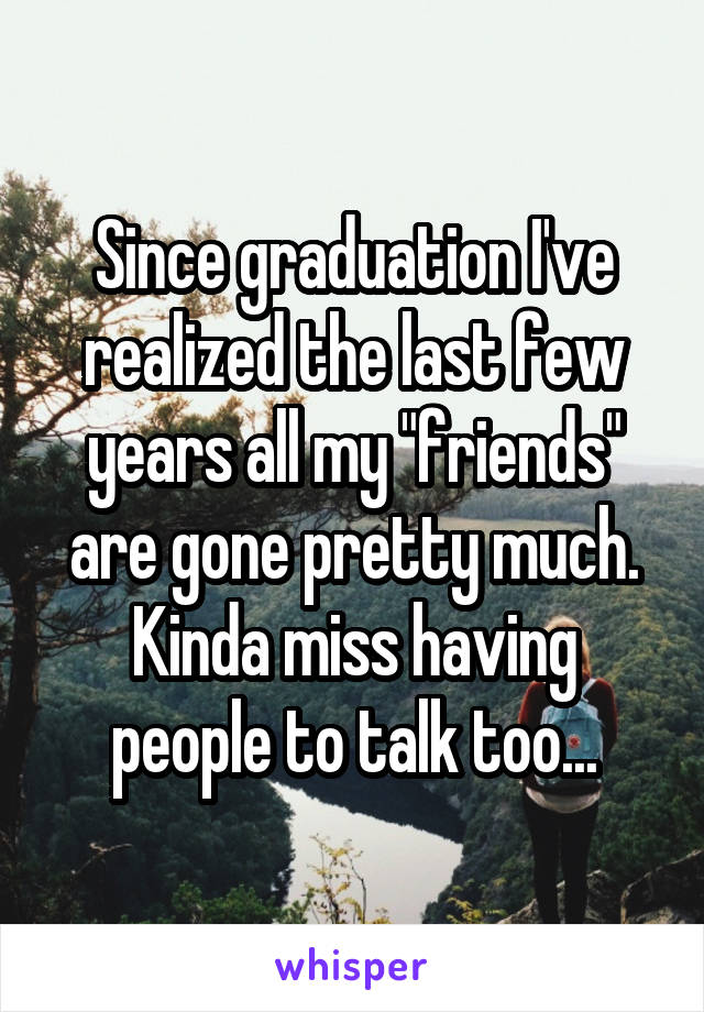 Since graduation I've realized the last few years all my "friends" are gone pretty much. Kinda miss having people to talk too...