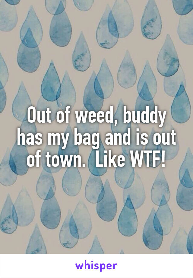 Out of weed, buddy has my bag and is out of town.  Like WTF!
