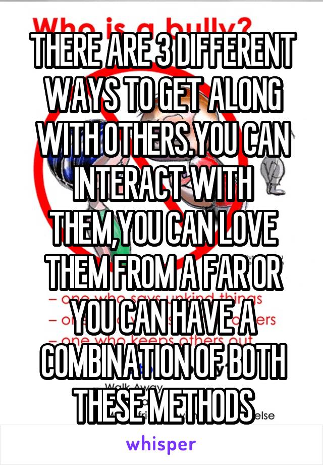 THERE ARE 3 DIFFERENT WAYS TO GET ALONG WITH OTHERS.YOU CAN INTERACT WITH THEM,YOU CAN LOVE THEM FROM A FAR OR YOU CAN HAVE A COMBINATION OF BOTH THESE METHODS