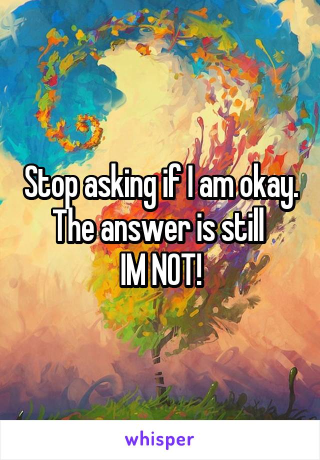 Stop asking if I am okay.
The answer is still 
IM NOT!
