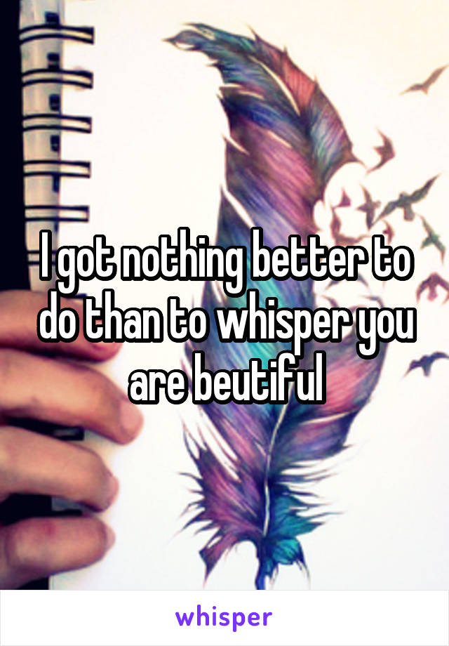 I got nothing better to do than to whisper you are beutiful
