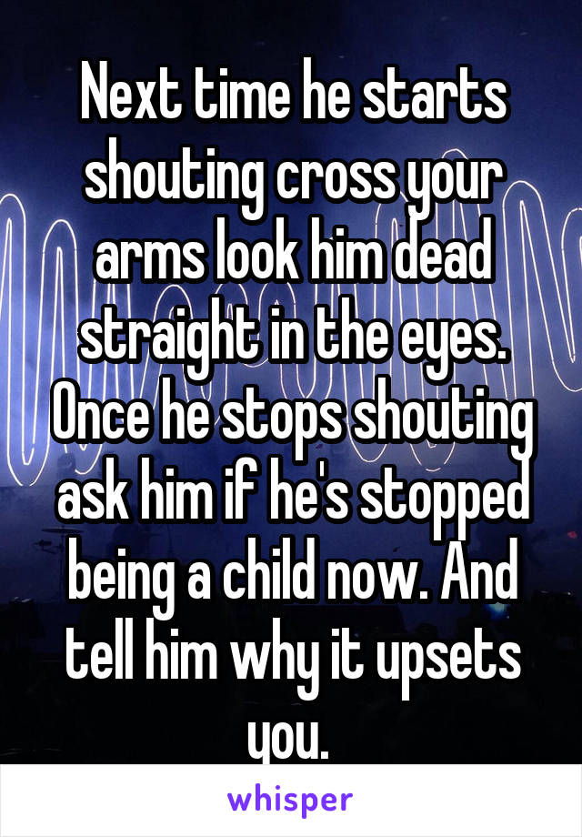 Next time he starts shouting cross your arms look him dead straight in the eyes. Once he stops shouting ask him if he's stopped being a child now. And tell him why it upsets you. 