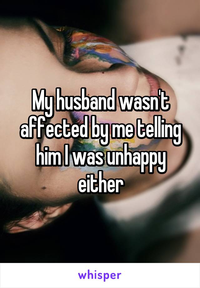 My husband wasn't affected by me telling him I was unhappy either