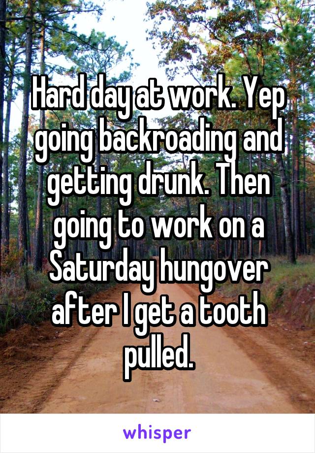 Hard day at work. Yep going backroading and getting drunk. Then going to work on a Saturday hungover after I get a tooth pulled.