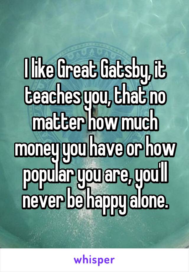 I like Great Gatsby, it teaches you, that no matter how much money you have or how popular you are, you'll never be happy alone.