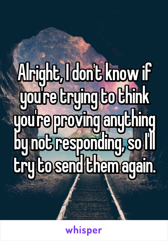 Alright, I don't know if you're trying to think you're proving anything by not responding, so I'll try to send them again.