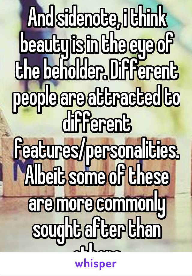 And sidenote, i think beauty is in the eye of the beholder. Different people are attracted to different features/personalities. Albeit some of these are more commonly sought after than others