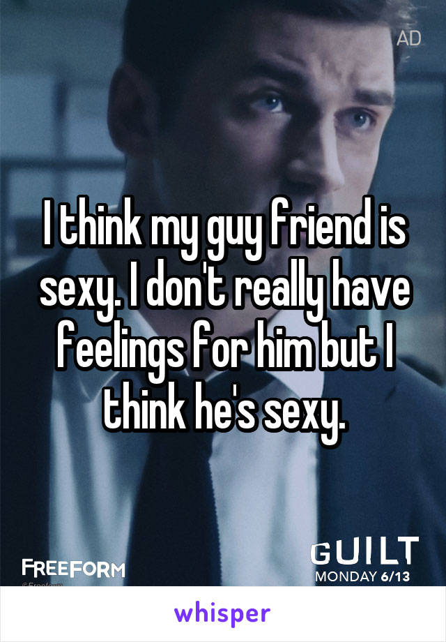 I think my guy friend is sexy. I don't really have feelings for him but I think he's sexy.