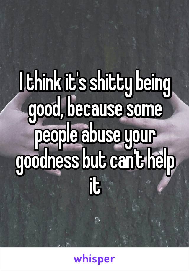 I think it's shitty being good, because some people abuse your goodness but can't help it