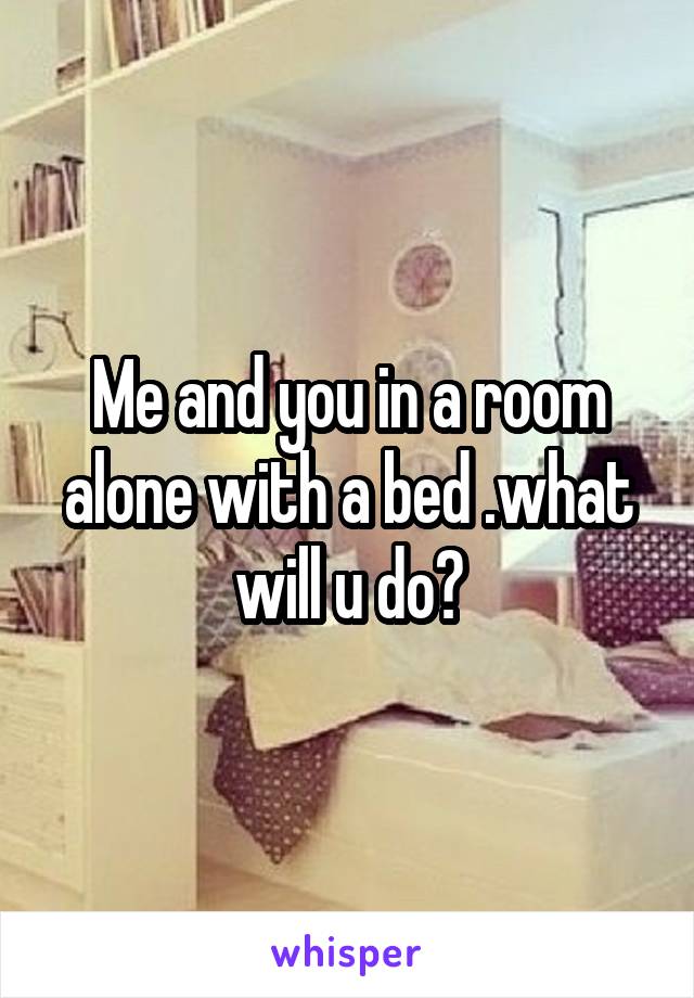 Me and you in a room alone with a bed .what will u do?
