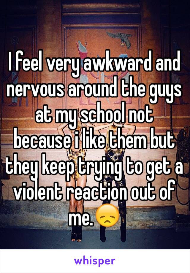 I feel very awkward and nervous around the guys at my school not because i like them but they keep trying to get a violent reaction out of me.😞