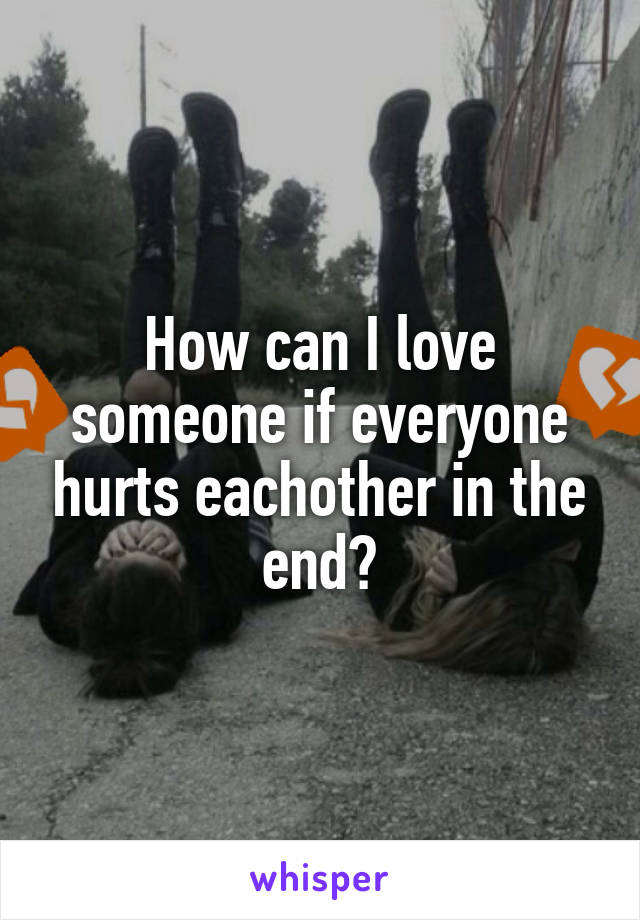 How can I love someone if everyone hurts eachother in the end?