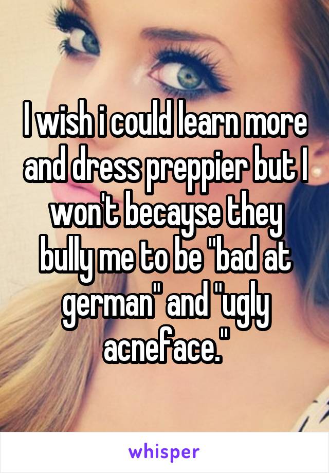 I wish i could learn more and dress preppier but I won't becayse they bully me to be "bad at german" and "ugly acneface."