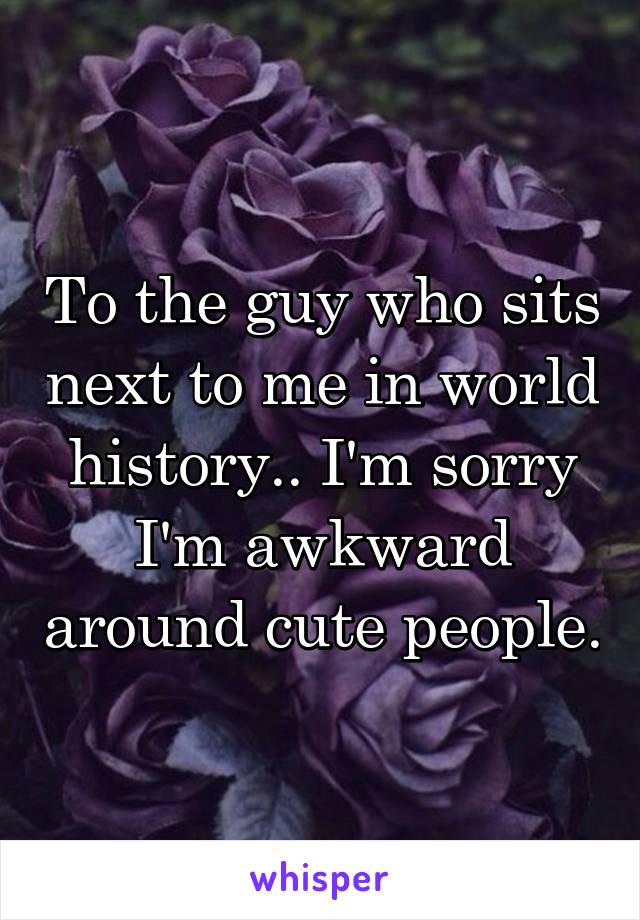 To the guy who sits next to me in world history.. I'm sorry I'm awkward around cute people.