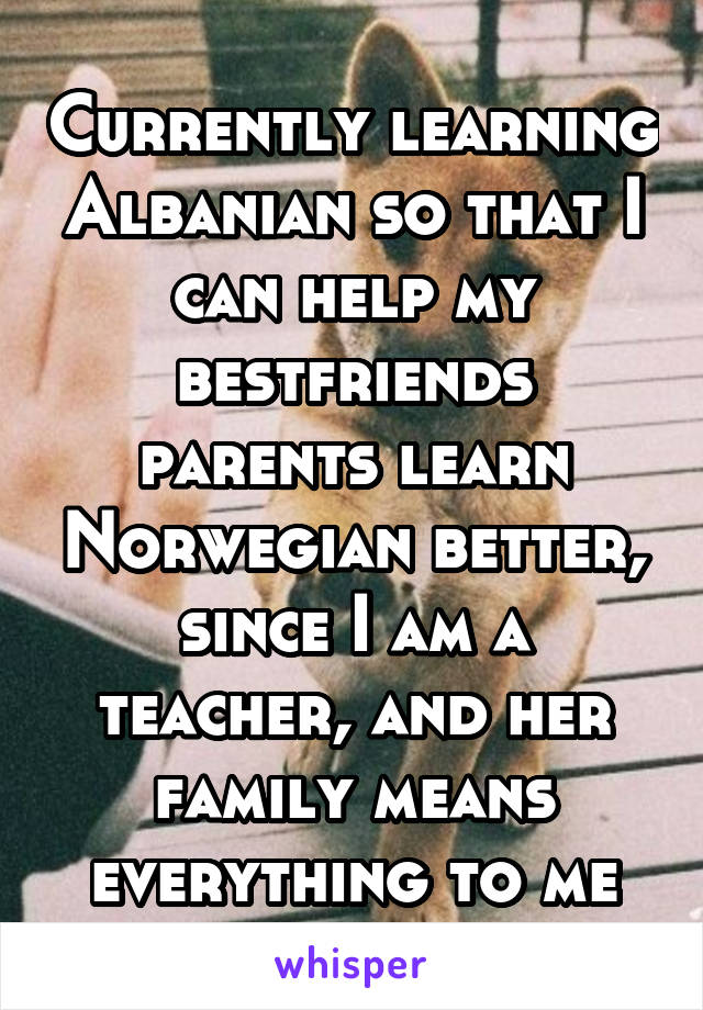 Currently learning Albanian so that I can help my bestfriends parents learn Norwegian better, since I am a teacher, and her family means everything to me