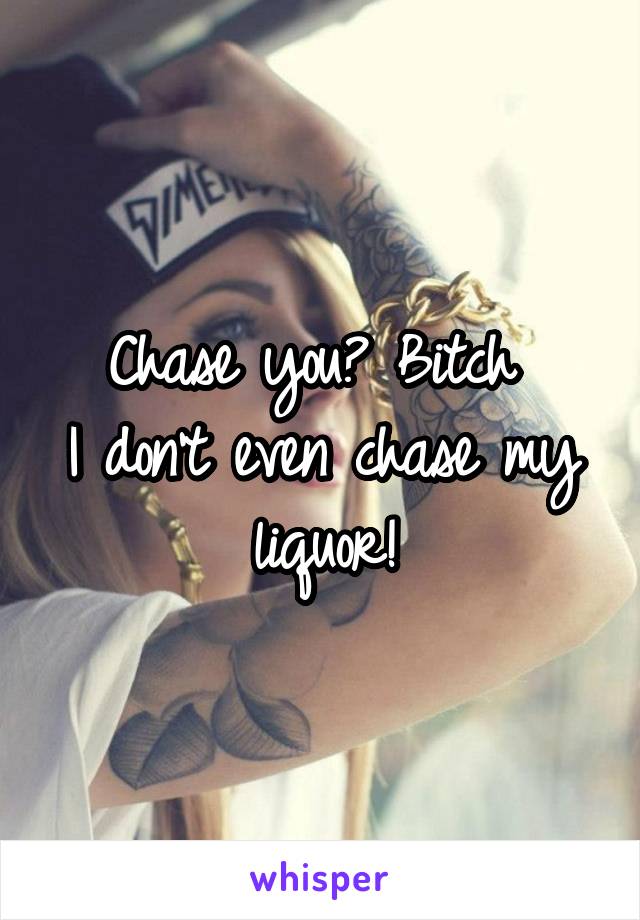 Chase you? Bitch 
I don't even chase my liquor!