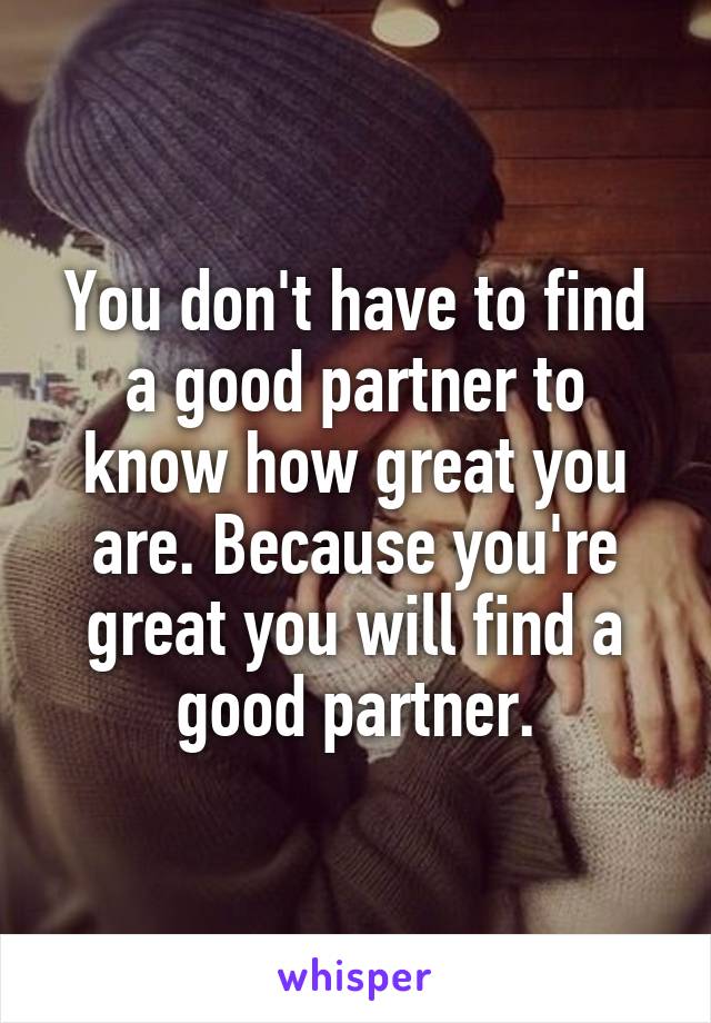 You don't have to find a good partner to know how great you are. Because you're great you will find a good partner.