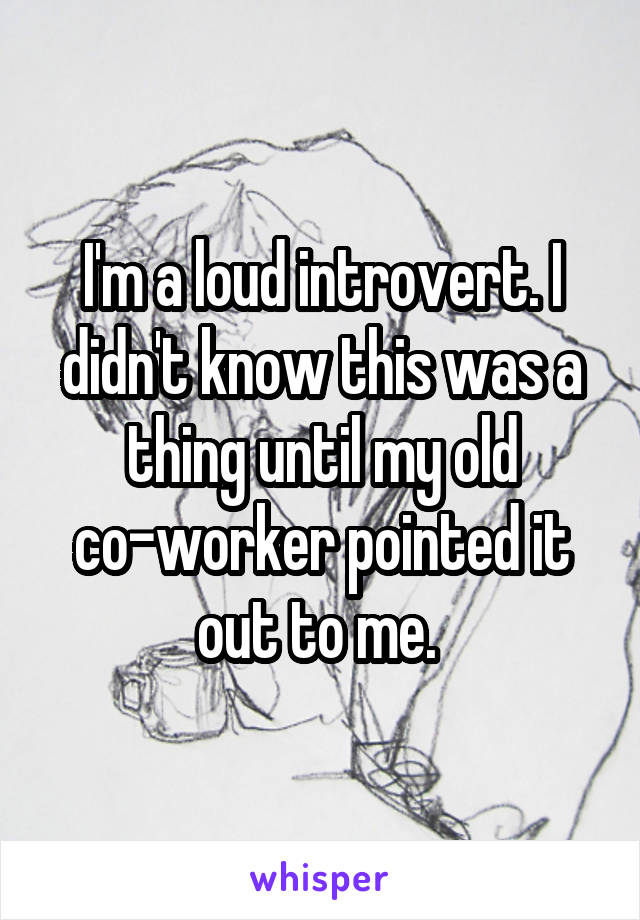 I'm a loud introvert. I didn't know this was a thing until my old co-worker pointed it out to me. 