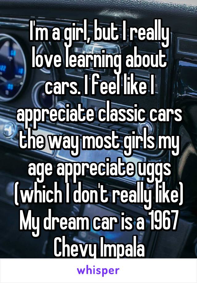 I'm a girl, but I really love learning about cars. I feel like I appreciate classic cars the way most girls my age appreciate uggs (which I don't really like) My dream car is a 1967 Chevy Impala