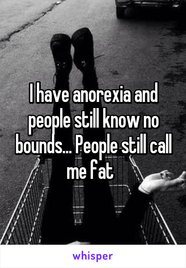 I have anorexia and people still know no bounds... People still call me fat  