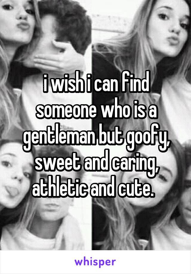 i wish i can find someone who is a gentleman but goofy, sweet and caring, athletic and cute.  