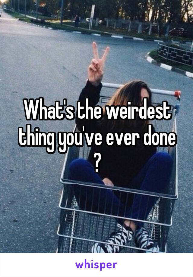 What's the weirdest thing you've ever done ?