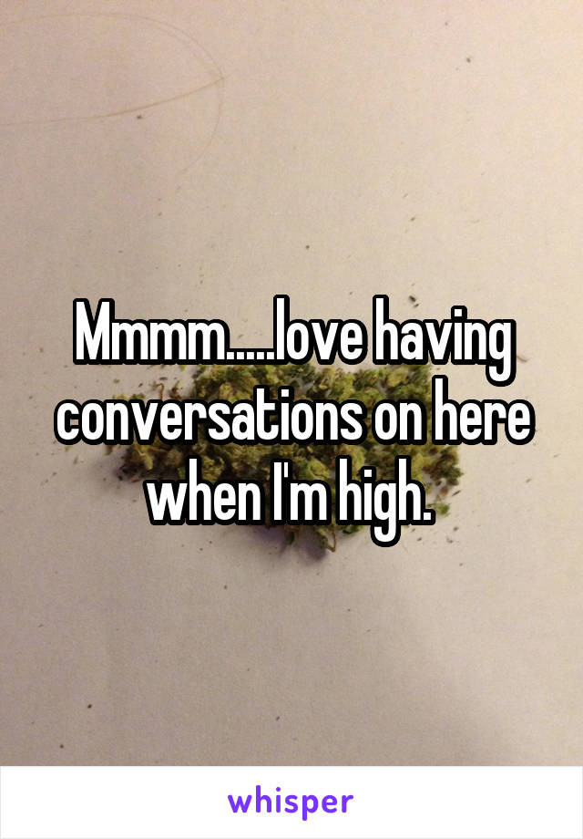 Mmmm.....love having conversations on here when I'm high. 