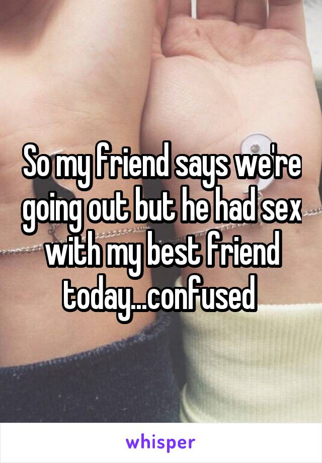 So my friend says we're going out but he had sex with my best friend today...confused 