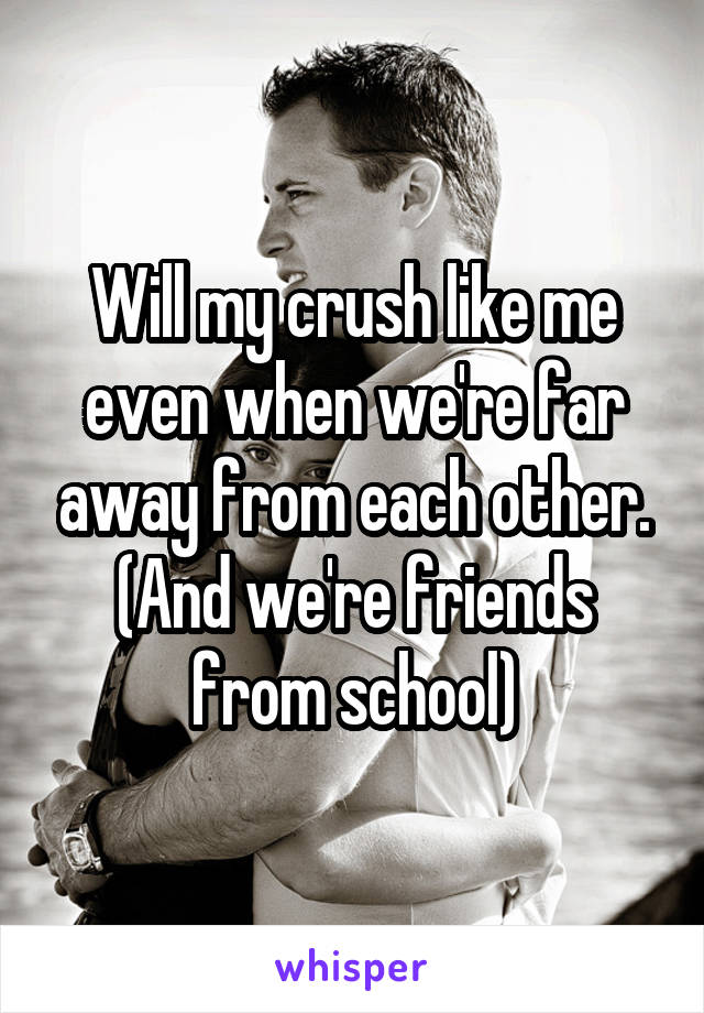 Will my crush like me even when we're far away from each other. (And we're friends from school)